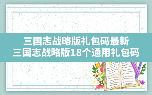 三国志战略版礼包码最新(三国志战略版18个通用礼包码) - 凌海手游网