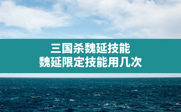 三国杀魏延技能,魏延限定技能用几次 - 凌海手游网