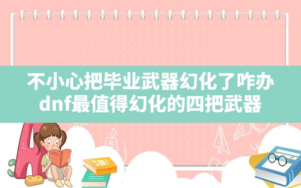 不小心把毕业武器幻化了咋办,dnf最值得幻化的四把武器 - 凌海手游网