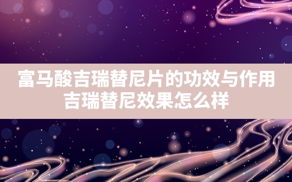 富马酸吉瑞替尼片的功效与作用,吉瑞替尼效果怎么样 - 凌海手游网