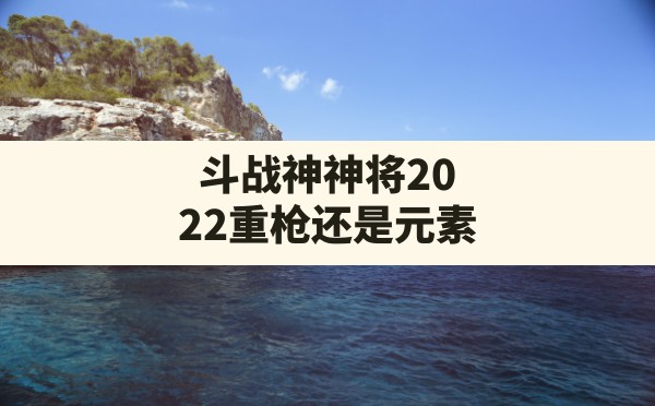 斗战神神将2022重枪还是元素,斗战神神将重枪加点最新 - 凌海手游网