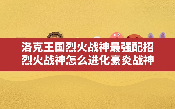 洛克王国烈火战神最强配招,烈火战神怎么进化豪炎战神 - 凌海手游网