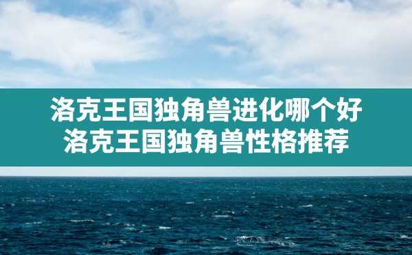 洛克王国独角兽进化哪个好(洛克王国独角兽性格推荐) - 凌海手游网