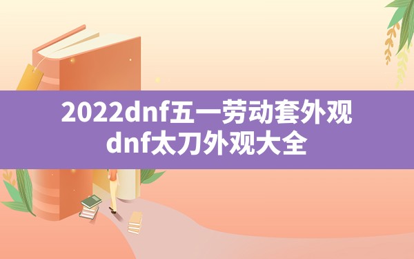 2022dnf五一劳动套外观(dnf太刀外观大全) - 凌海手游网