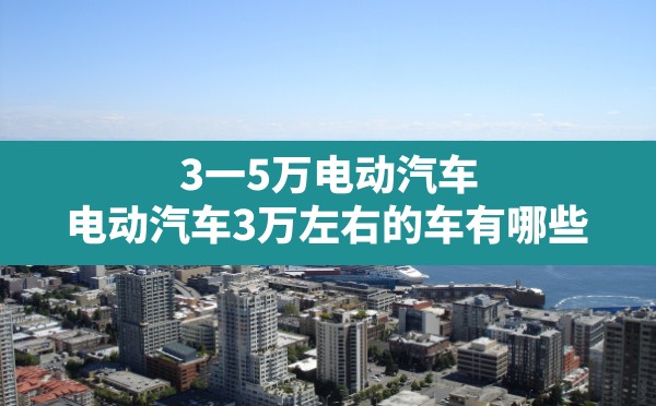 3一5万电动汽车,电动汽车3万左右的车有哪些 - 凌海手游网