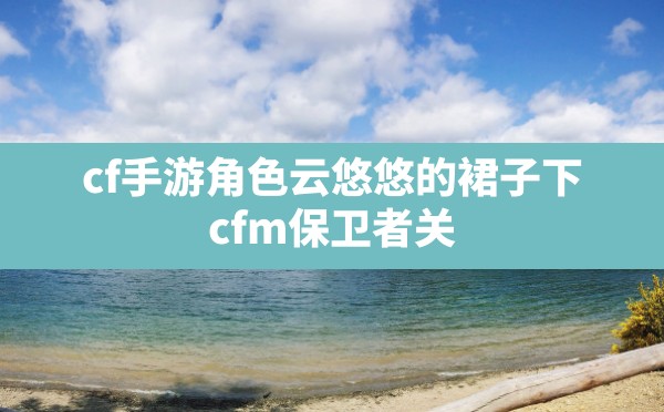 cf手游角色云悠悠的裙子下(cfm保卫者关小雨被大虫子寄生) - 凌海手游网