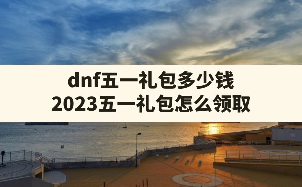 dnf五一礼包多少钱(2023五一礼包怎么领取) - 凌海手游网