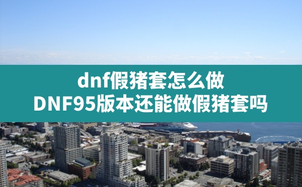 dnf假猪套怎么做(DNF95版本还能做假猪套吗) - 凌海手游网