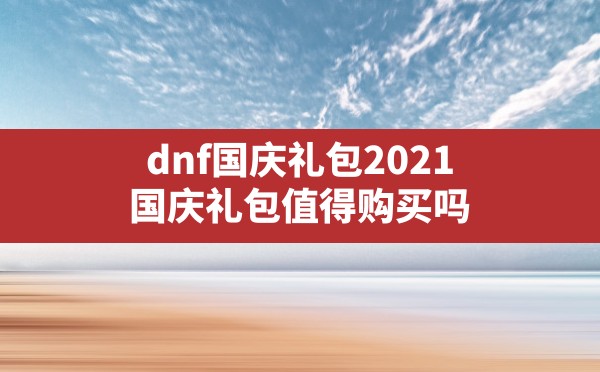 dnf国庆礼包2021(国庆礼包值得购买吗) - 凌海手游网