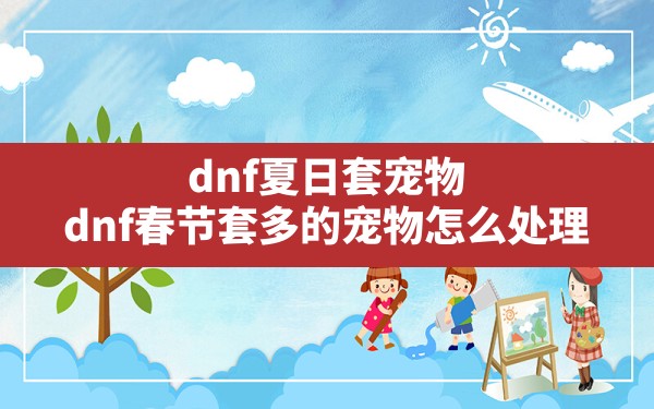 dnf夏日套宠物,dnf春节套多的宠物怎么处理 - 凌海手游网