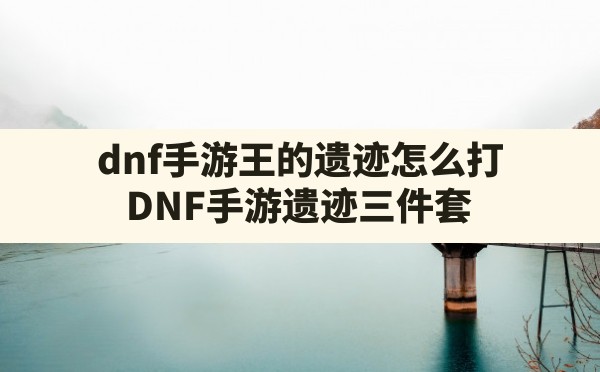 dnf手游王的遗迹怎么打(DNF手游遗迹三件套) - 凌海手游网