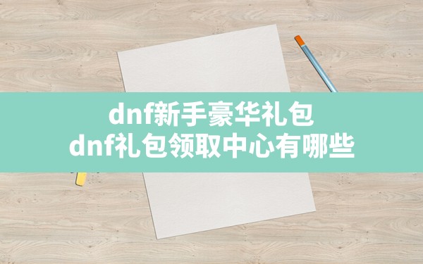 dnf新手豪华礼包(dnf礼包领取中心有哪些) - 凌海手游网