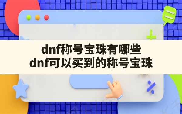 dnf称号宝珠有哪些,dnf可以买到的称号宝珠 - 凌海手游网