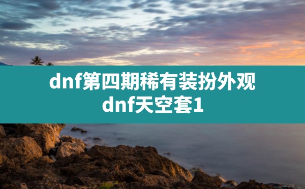 dnf第四期稀有装扮外观,dnf天空套1到12套外观图片 - 凌海手游网