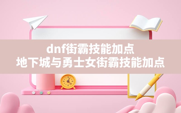 dnf街霸技能加点(地下城与勇士女街霸技能加点) - 凌海手游网