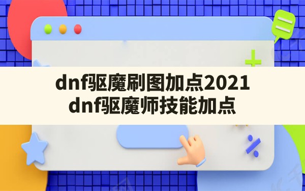 dnf驱魔刷图加点2021,dnf驱魔师技能加点 - 凌海手游网