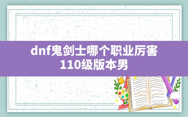 dnf鬼剑士哪个职业厉害,110级版本男鬼剑士有什么变化 - 凌海手游网