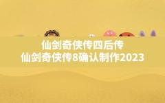 仙剑奇侠传四后传,仙剑奇侠传8确认制作2023