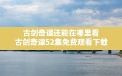 古剑奇谭还能在哪里看(古剑奇谭52集免费观看下载)