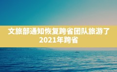 文旅部通知恢复跨省团队旅游了(2021年跨省旅游什么时候恢复)