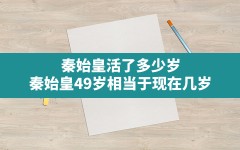 秦始皇活了多少岁(秦始皇49岁相当于现在几岁)