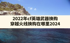 2022年cf英雄武器换购(穿越火线换购在哪里2024)