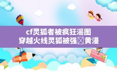 cf灵狐者被疯狂滛图,穿越火线灵狐被强❌黄漫