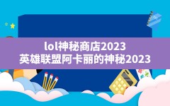 lol神秘商店2023(英雄联盟阿卡丽的神秘2023)